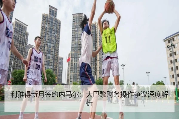 利雅得新月签约内马尔：大巴黎财务操作争议深度解析（imesports）